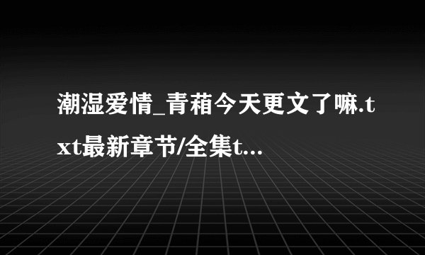 潮湿爱情_青葙今天更文了嘛.txt最新章节/全集txt免费下载
