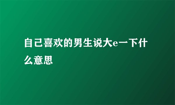 自己喜欢的男生说大e一下什么意思
