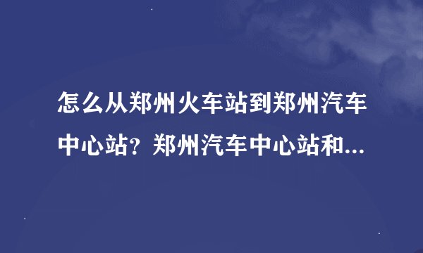 怎么从郑州火车站到郑州汽车中心站？郑州汽车中心站和郑州长途汽车站是一个地方吗？