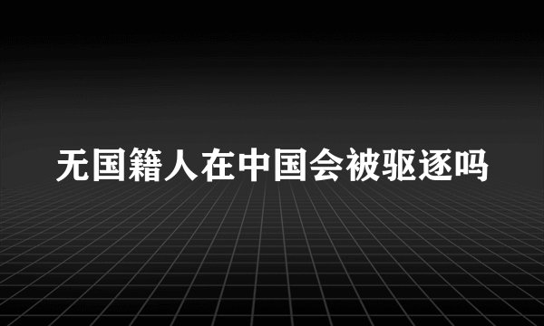 无国籍人在中国会被驱逐吗