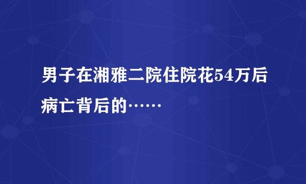 男子在湘雅二院住院花54万后病亡背后的……