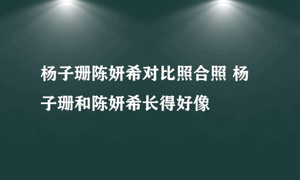 杨子珊陈妍希对比照合照 杨子珊和陈妍希长得好像