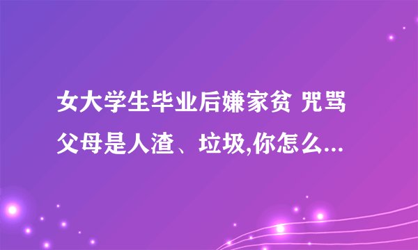 女大学生毕业后嫌家贫 咒骂父母是人渣、垃圾,你怎么看? -