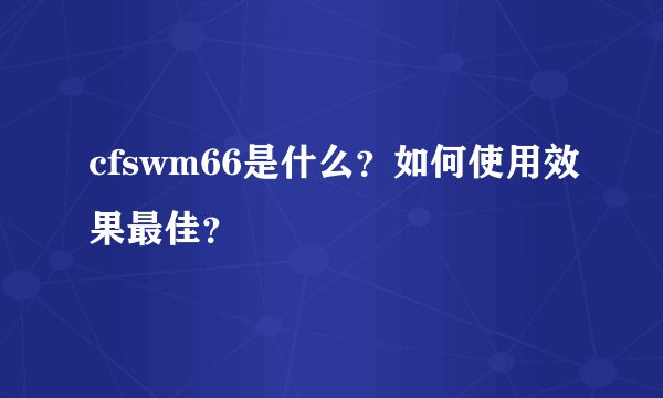 cfswm66是什么？如何使用效果最佳？