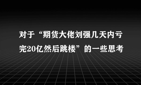 对于“期货大佬刘强几天内亏完20亿然后跳楼”的一些思考