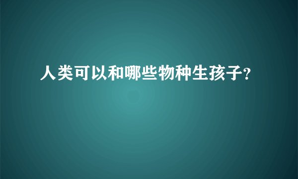 人类可以和哪些物种生孩子？