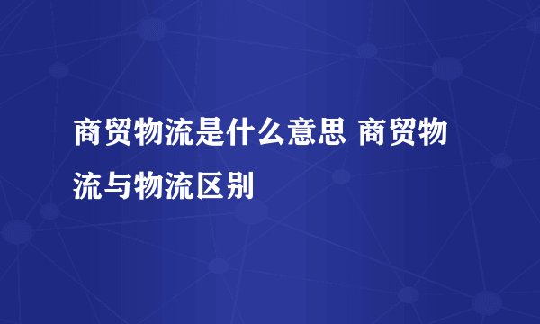 商贸物流是什么意思 商贸物流与物流区别
