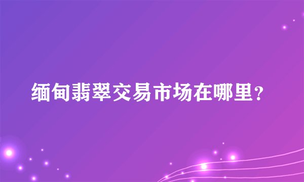 缅甸翡翠交易市场在哪里？
