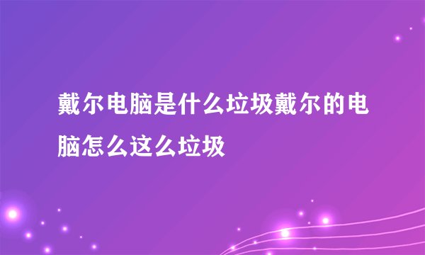 戴尔电脑是什么垃圾戴尔的电脑怎么这么垃圾