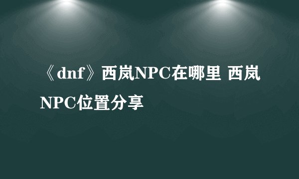 《dnf》西岚NPC在哪里 西岚NPC位置分享