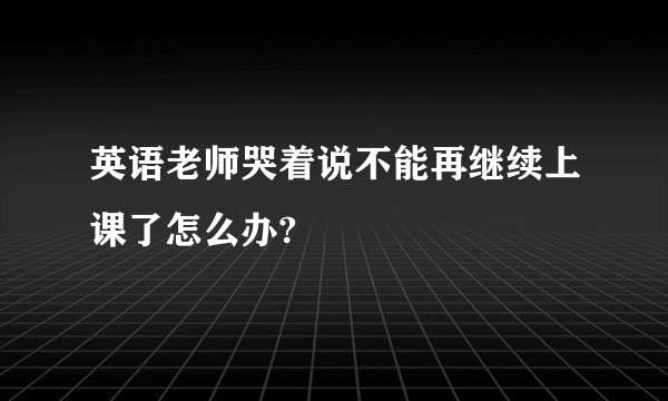 英语老师哭着说不能再继续上课了怎么办?