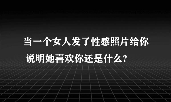 当一个女人发了性感照片给你 说明她喜欢你还是什么?