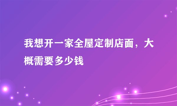 我想开一家全屋定制店面，大概需要多少钱