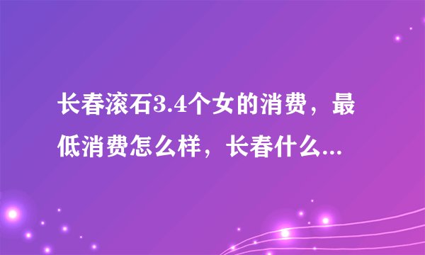 长春滚石3.4个女的消费，最低消费怎么样，长春什么地方好玩