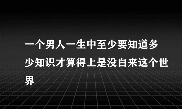 一个男人一生中至少要知道多少知识才算得上是没白来这个世界