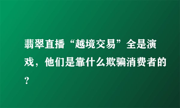翡翠直播“越境交易”全是演戏，他们是靠什么欺骗消费者的？