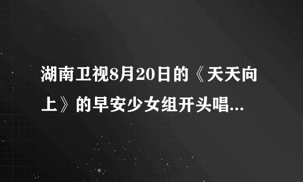湖南卫视8月20日的《天天向上》的早安少女组开头唱的歌是什么？