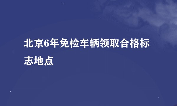 北京6年免检车辆领取合格标志地点