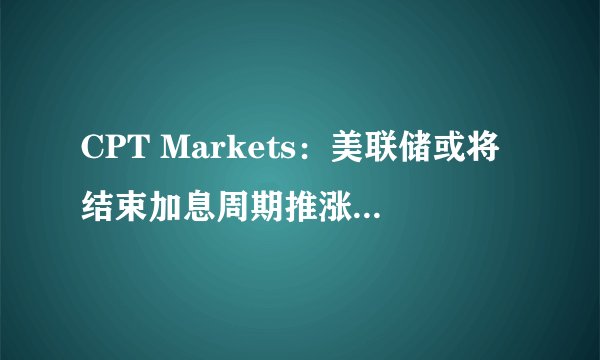 CPT Markets：美联储或将结束加息周期推涨金价！本周关注中美通胀数据