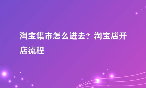 淘宝集市怎么进去？淘宝店开店流程