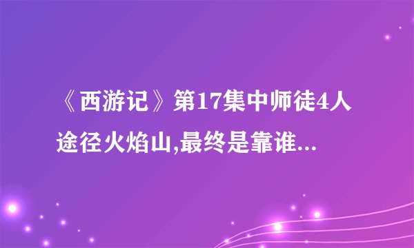 《西游记》第17集中师徒4人途径火焰山,最终是靠谁熄灭了火焰山的火焰呢?
