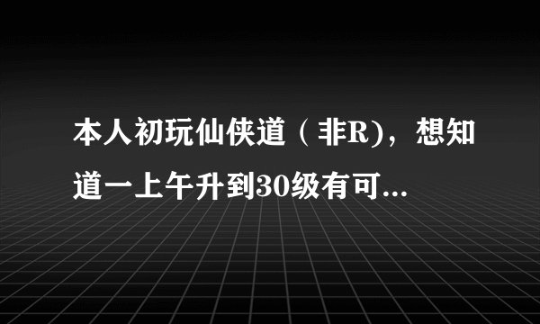 本人初玩仙侠道(非R),想知道一上午升到30级有可能吗?怎样升级最快?
