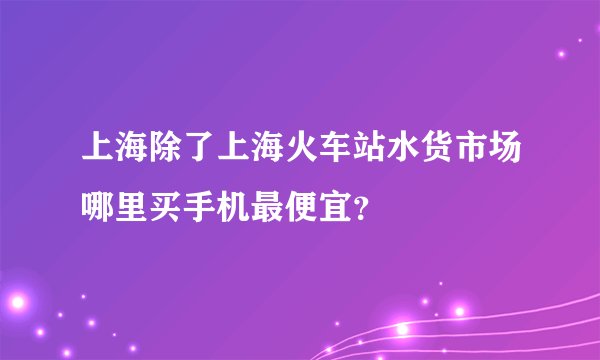 上海除了上海火车站水货市场哪里买手机最便宜？