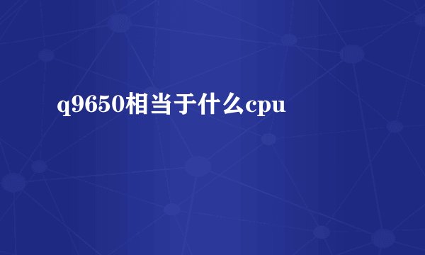 q9650相当于什么cpu