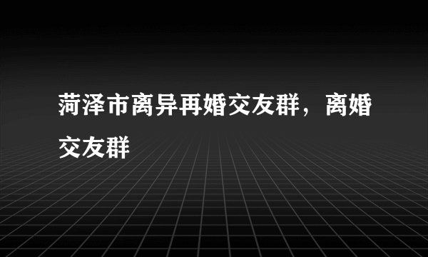 菏泽市离异再婚交友群，离婚交友群