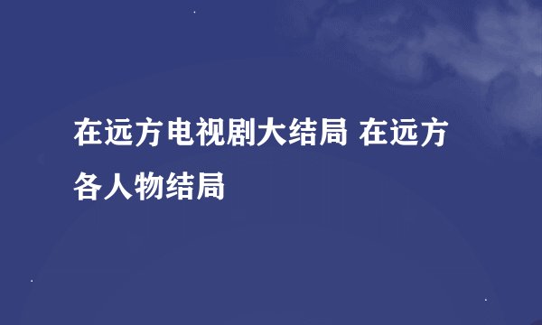 在远方电视剧大结局 在远方各人物结局