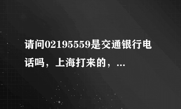 请问02195559是交通银行电话吗，上海打来的，.我没接，每天给我打电话，是不是骗子啊。
