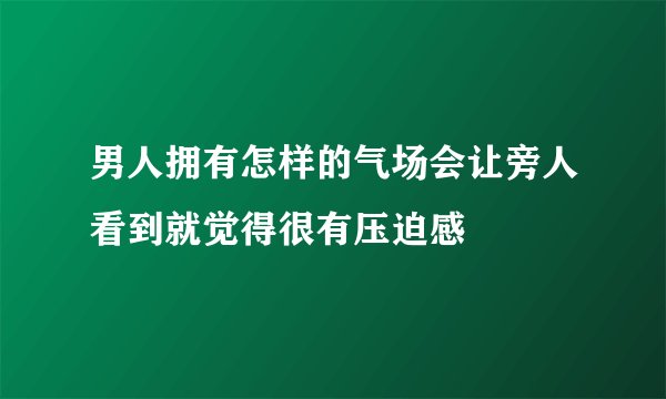 男人拥有怎样的气场会让旁人看到就觉得很有压迫感