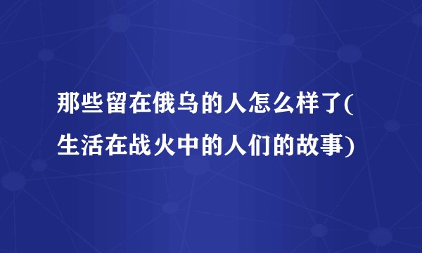 那些留在俄乌的人怎么样了(生活在战火中的人们的故事)