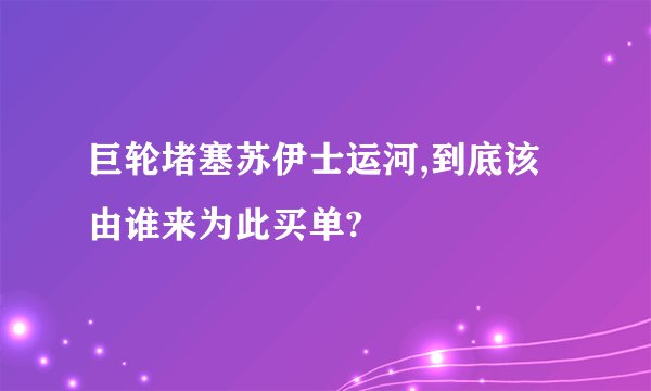 巨轮堵塞苏伊士运河,到底该由谁来为此买单?