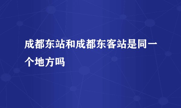 成都东站和成都东客站是同一个地方吗