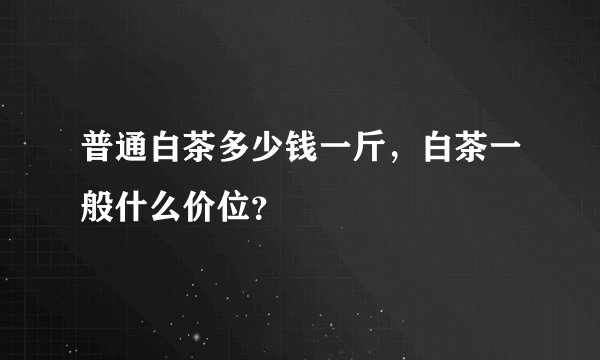 普通白茶多少钱一斤，白茶一般什么价位？