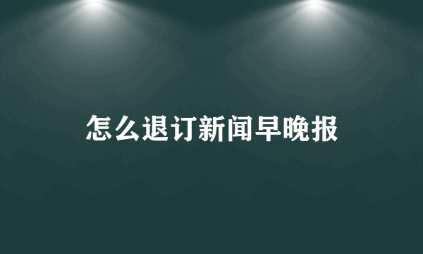 怎么退订新闻早晚报
