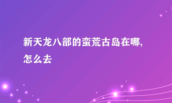 新天龙八部的蛮荒古岛在哪,怎么去