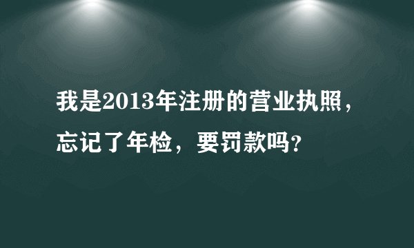 我是2013年注册的营业执照，忘记了年检，要罚款吗？