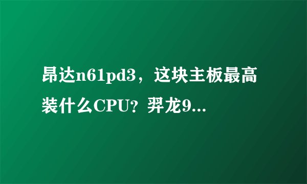 昂达n61pd3，这块主板最高装什么CPU？羿龙955可以吗？