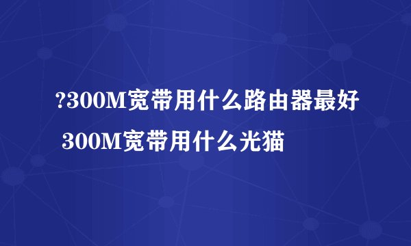 ?300M宽带用什么路由器最好 300M宽带用什么光猫
