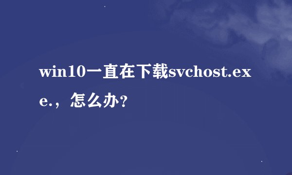 win10一直在下载svchost.exe.，怎么办？