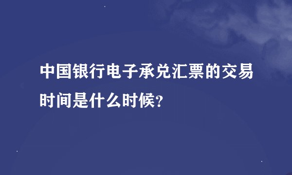 中国银行电子承兑汇票的交易时间是什么时候？