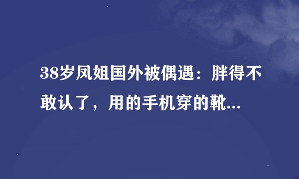 38岁凤姐国外被偶遇：胖得不敢认了，用的手机穿的靴子暴露经济能力