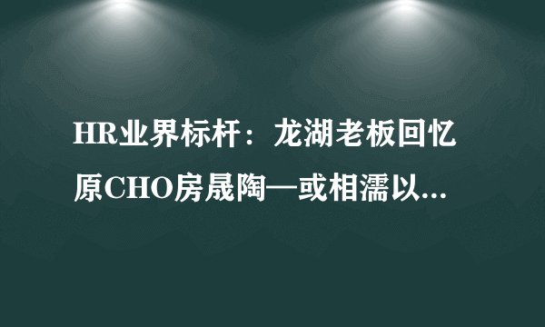 HR业界标杆：龙湖老板回忆原CHO房晟陶—或相濡以沫、或不忘于江湖