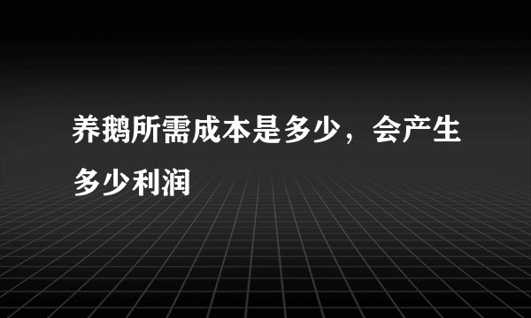 养鹅所需成本是多少，会产生多少利润