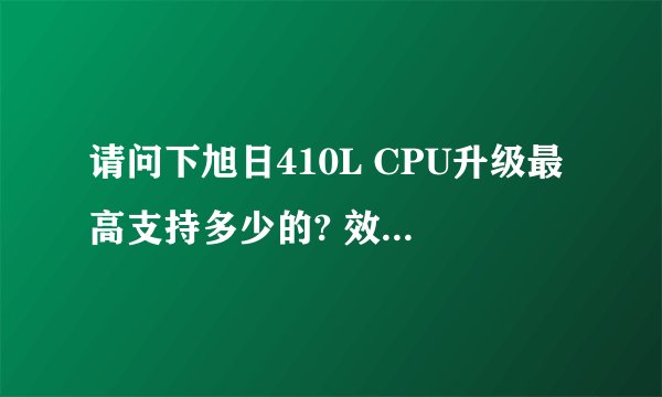请问下旭日410L CPU升级最高支持多少的? 效果明显嘛