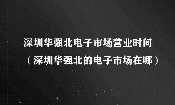 深圳华强北电子市场营业时间（深圳华强北的电子市场在哪）