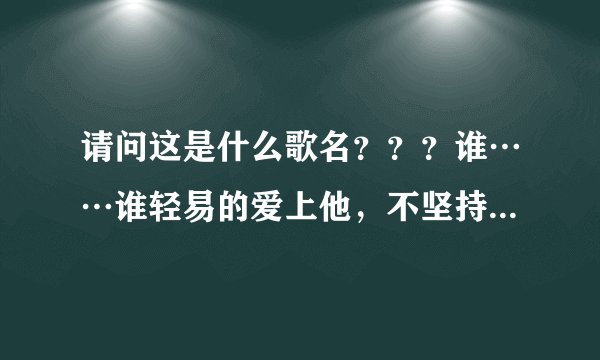 请问这是什么歌名？？？谁……谁轻易的爱上他，不坚持一下。 谁……谁轻易的爱上他， 成长过后的炫丽花