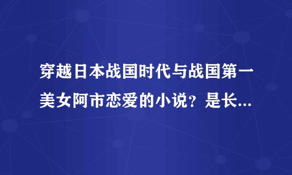 穿越日本战国时代与战国第一美女阿市恋爱的小说？是长篇小说。字数百万字数以上吧。单女主和双女主。